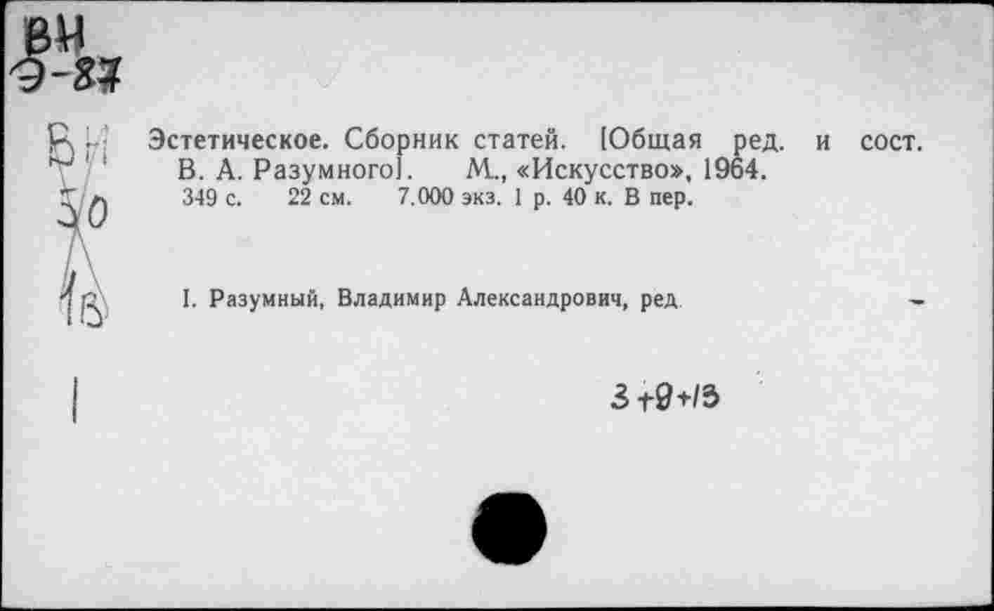 ﻿вм 9-3»

Эстетическое. Сборник статей. [Общая ред. В. А. Разумного]. М., «Искусство», 1964. 349 с. 22 см. 7.000 экз. 1 р. 40 к. В пер.
сост.
I. Разумный, Владимир Александрович, ред
31-9+/3